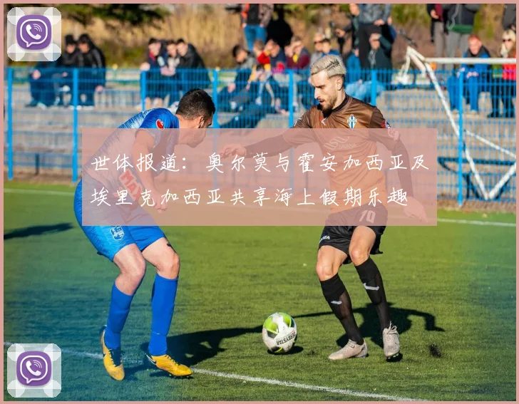 世体报道：奥尔莫与霍安加西亚及埃里克加西亚共享海上假期乐趣
