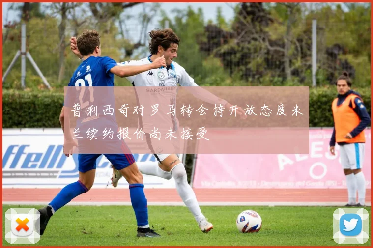 普利西奇对罗马转会持开放态度米兰续约报价尚未接受