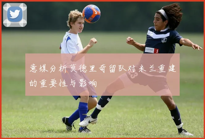 意媒分析莫德里奇留队对米兰重建的重要性与影响