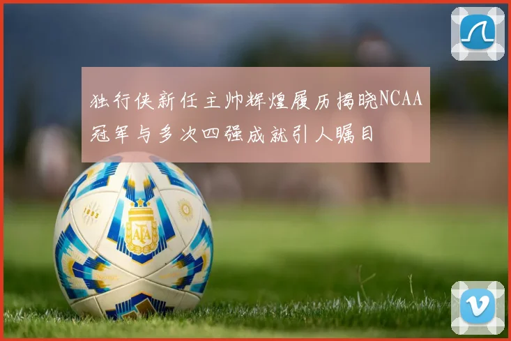 独行侠新任主帅辉煌履历揭晓NCAA冠军与多次四强成就引人瞩目