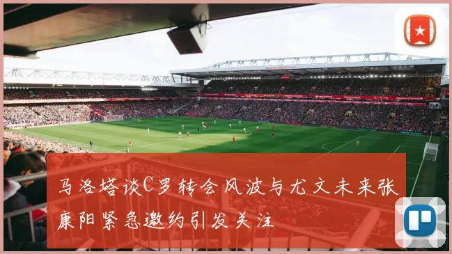 马洛塔谈C罗转会风波与尤文未来张康阳紧急邀约引发关注