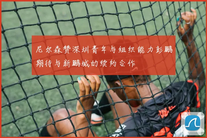 尼尔森赞深圳青年与组织能力彭鹏期待与新鹏城的续约合作