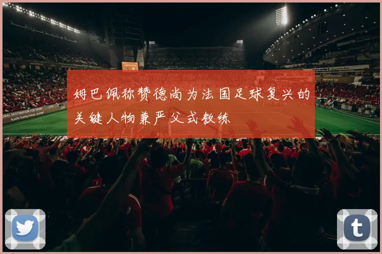 姆巴佩称赞德尚为法国足球复兴的关键人物兼严父式教练