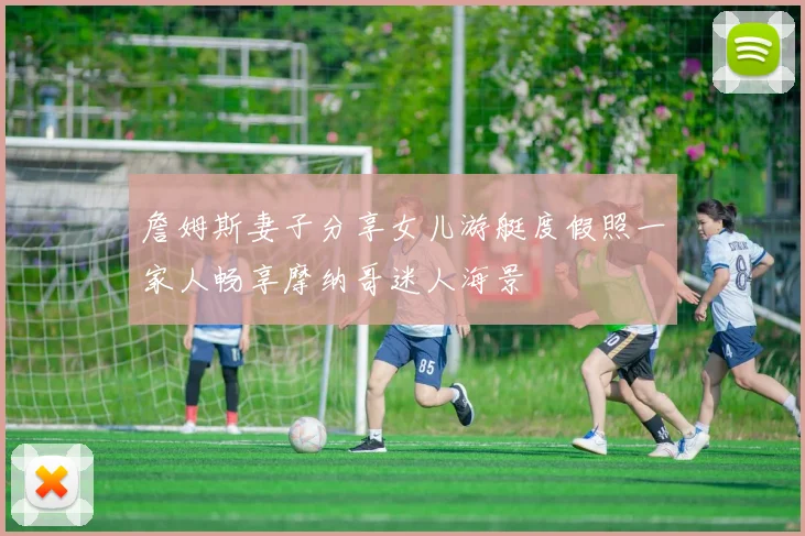 詹姆斯妻子分享女儿游艇度假照一家人畅享摩纳哥迷人海景