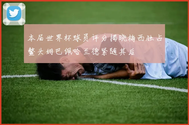 本届世界杯球员评分揭晓梅西独占鳌头姆巴佩哈兰德紧随其后