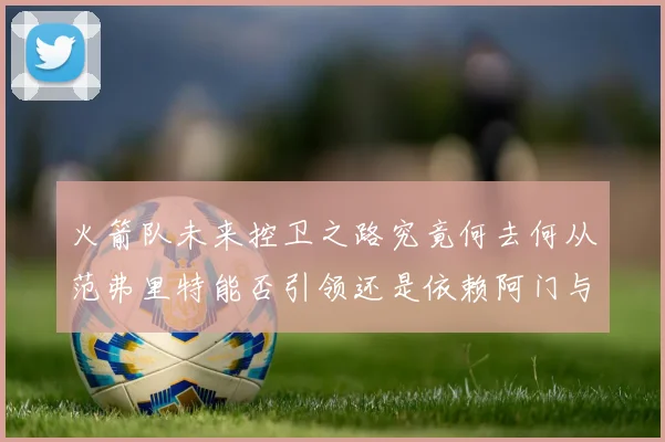 火箭队未来控卫之路究竟何去何从范弗里特能否引领还是依赖阿门与谢泼德