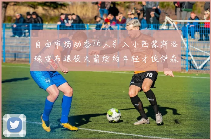 自由市场动态76人引入小西蒙斯洛瑞宣布退役火箭续约年轻才俊伊森