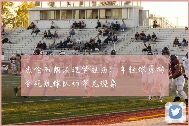 杰伦布朗谈追梦经历：年轻球员转会死敌球队的罕见现象