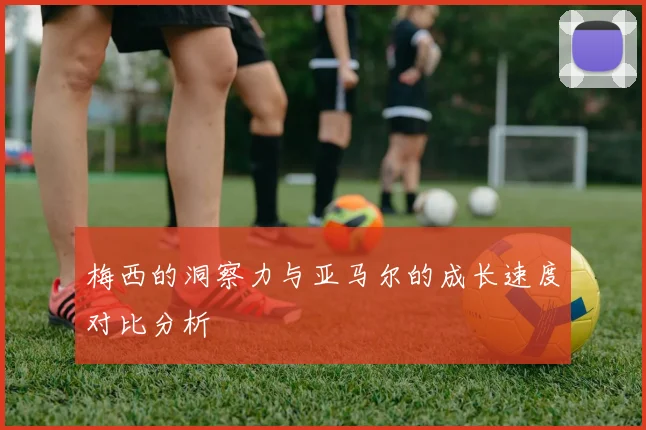 梅西的洞察力与亚马尔的成长速度对比分析