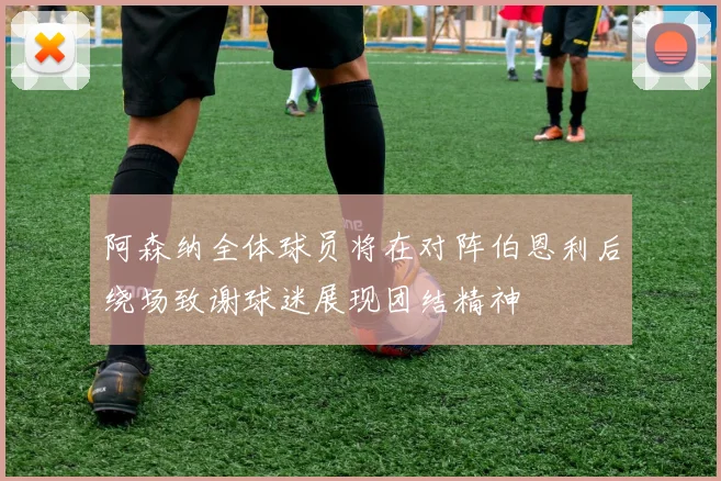阿森纳全体球员将在对阵伯恩利后绕场致谢球迷展现团结精神
