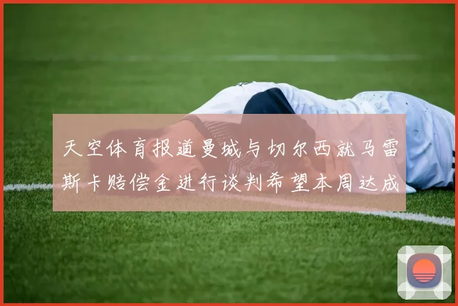 天空体育报道曼城与切尔西就马雷斯卡赔偿金进行谈判希望本周达成协议