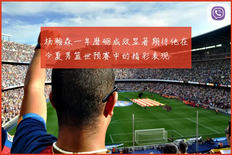 杨瀚森一年磨砺成效显著期待他在今夏男篮世预赛中的精彩表现