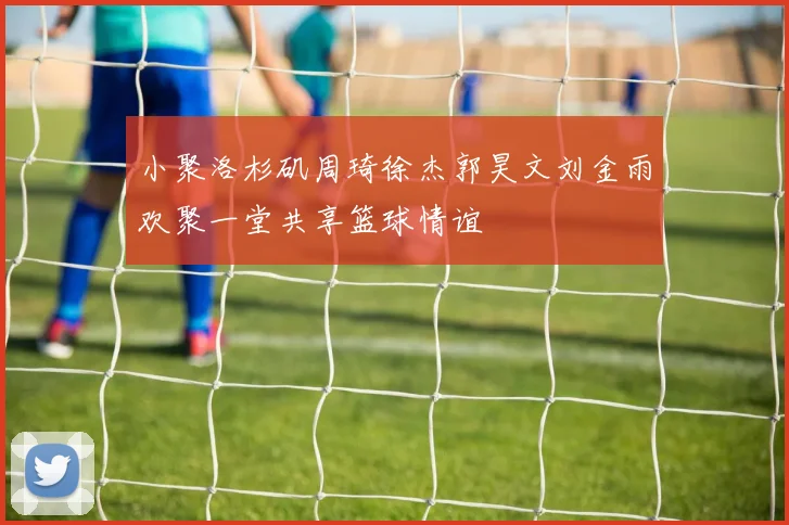 小聚洛杉矶周琦徐杰郭昊文刘金雨欢聚一堂共享篮球情谊