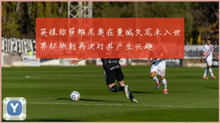 英媒称萨维尼奥在曼城失宠未入世界杯热刺再次对其产生兴趣