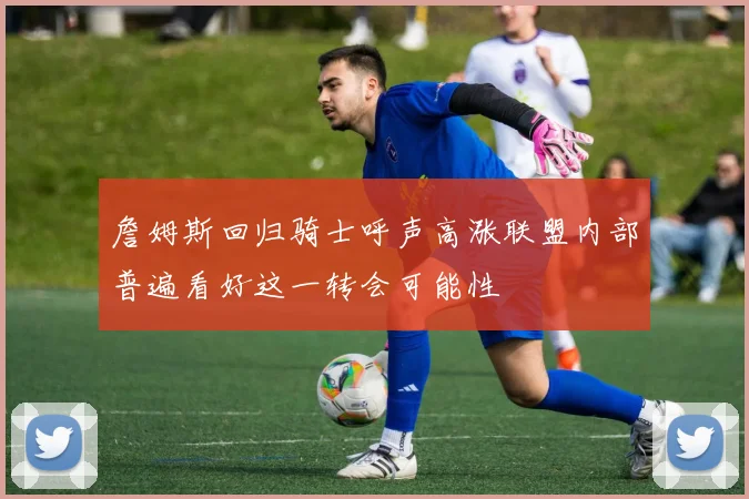 詹姆斯回归骑士呼声高涨联盟内部普遍看好这一转会可能性