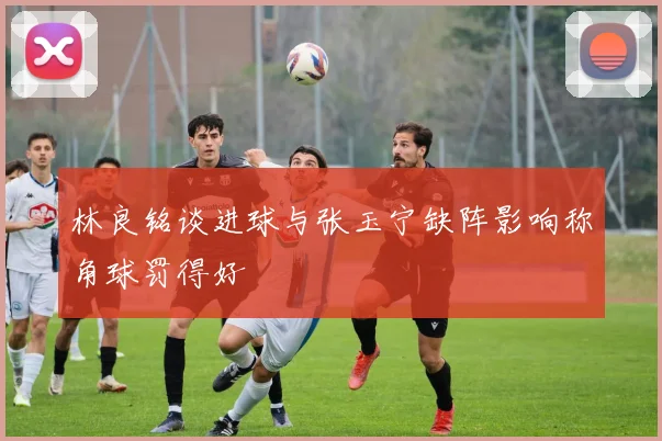 林良铭谈进球与张玉宁缺阵影响称角球罚得好