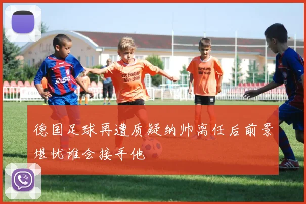 德国足球再遭质疑纳帅离任后前景堪忧谁会接手他