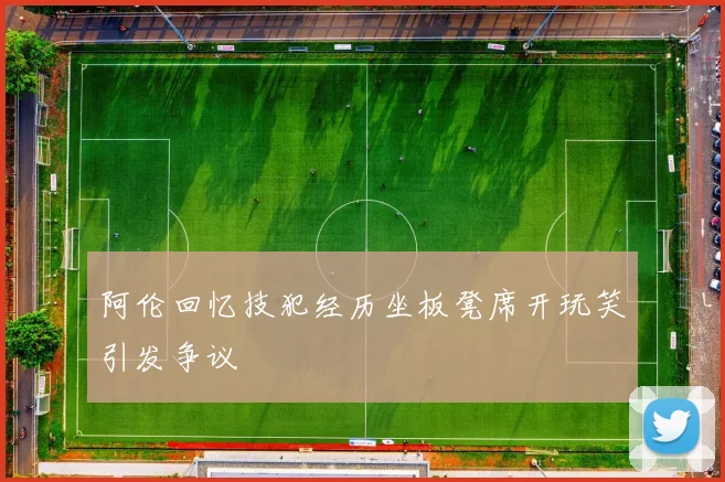 阿伦回忆技犯经历坐板凳席开玩笑引发争议