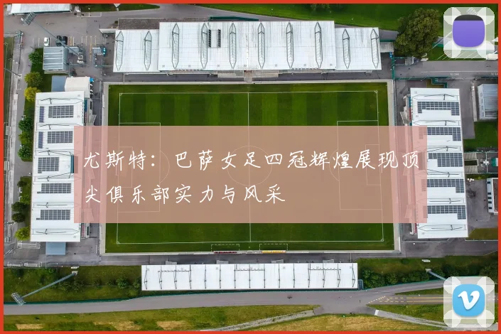 尤斯特：巴萨女足四冠辉煌展现顶尖俱乐部实力与风采