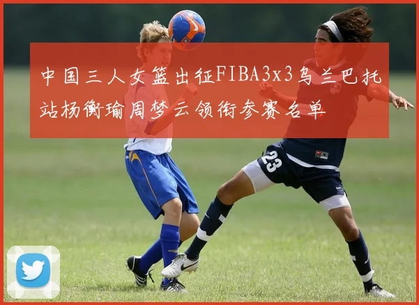 中国三人女篮出征FIBA3x3乌兰巴托站杨衡瑜周梦云领衔参赛名单