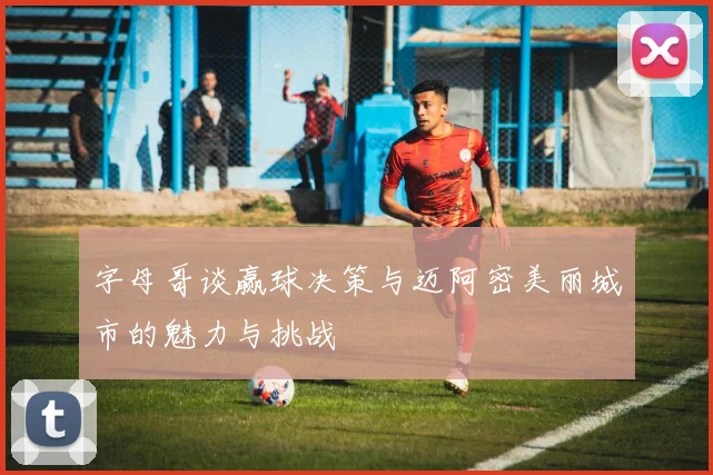 字母哥谈赢球决策与迈阿密美丽城市的魅力与挑战
