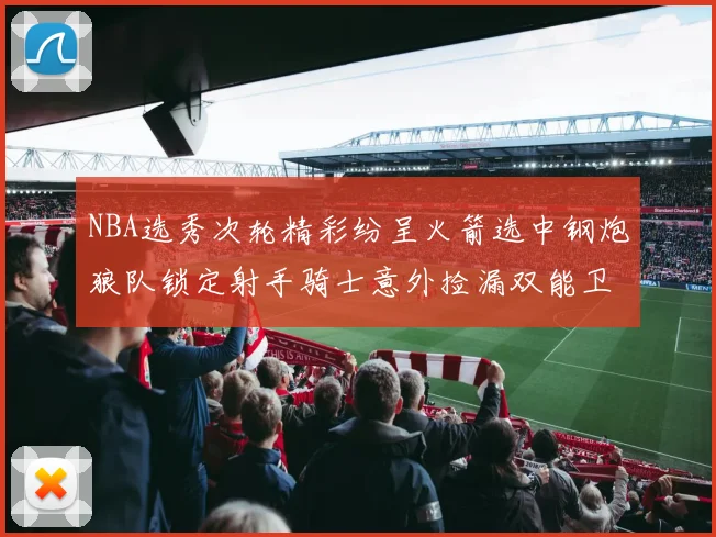 NBA选秀次轮精彩纷呈火箭选中钢炮狼队锁定射手骑士意外捡漏双能卫