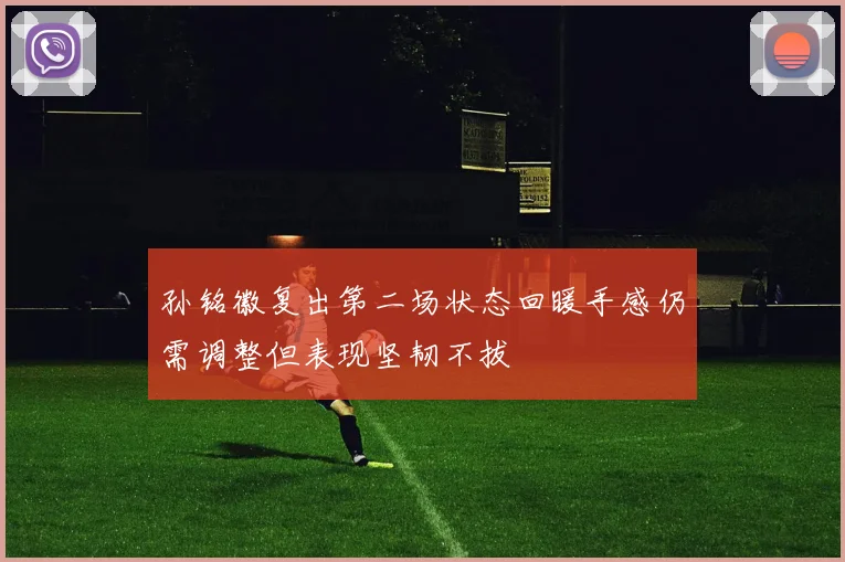 孙铭徽复出第二场状态回暖手感仍需调整但表现坚韧不拔