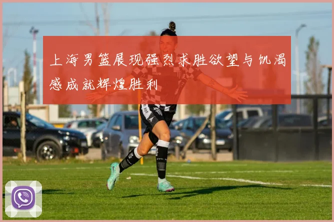 上海男篮展现强烈求胜欲望与饥渴感成就辉煌胜利