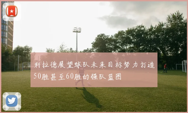 利拉德展望球队未来目标努力打造50胜甚至60胜的强队蓝图