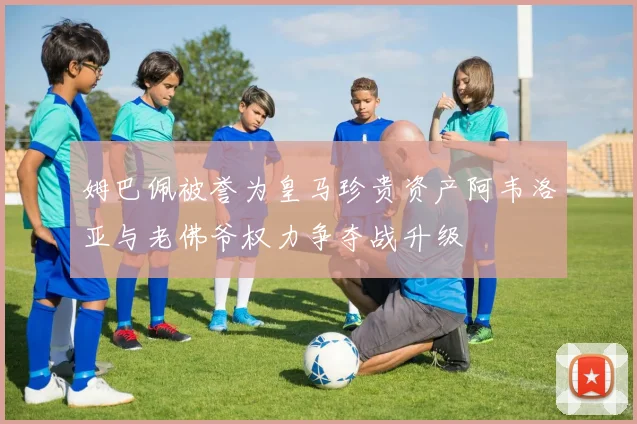 姆巴佩被誉为皇马珍贵资产阿韦洛亚与老佛爷权力争夺战升级