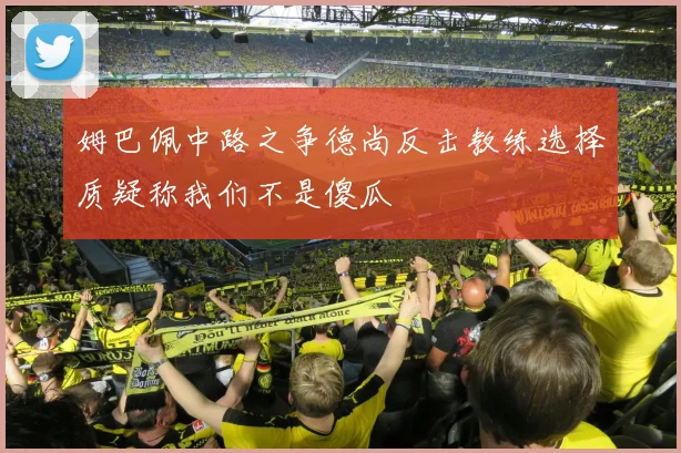 姆巴佩中路之争德尚反击教练选择质疑称我们不是傻瓜