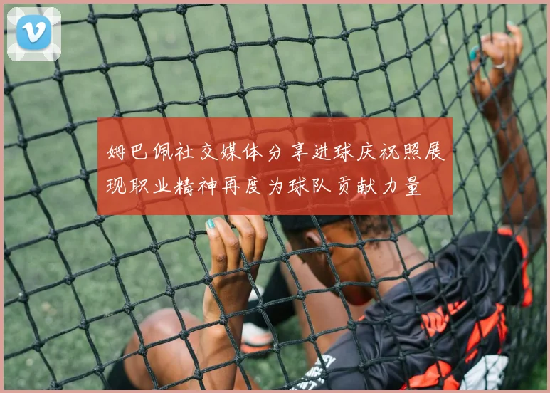 姆巴佩社交媒体分享进球庆祝照展现职业精神再度为球队贡献力量