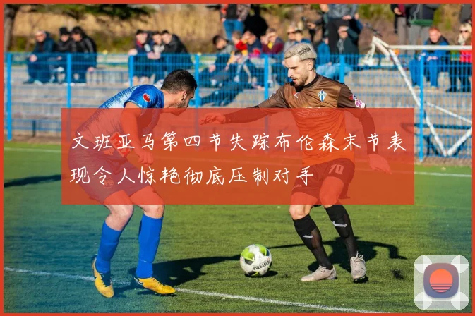文班亚马第四节失踪布伦森末节表现令人惊艳彻底压制对手