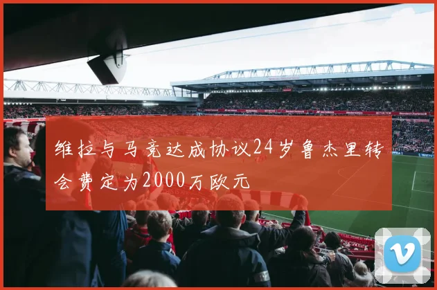 维拉与马竞达成协议24岁鲁杰里转会费定为2000万欧元